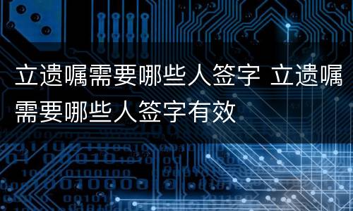立遗嘱需要哪些人签字 立遗嘱需要哪些人签字有效