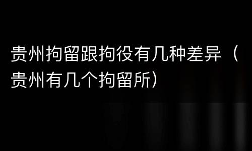 贵州拘留跟拘役有几种差异（贵州有几个拘留所）