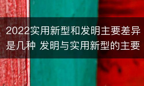 2022实用新型和发明主要差异是几种 发明与实用新型的主要区别