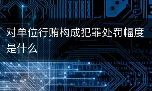 对单位行贿构成犯罪处罚幅度是什么