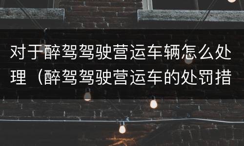 对于醉驾驾驶营运车辆怎么处理（醉驾驾驶营运车的处罚措施）