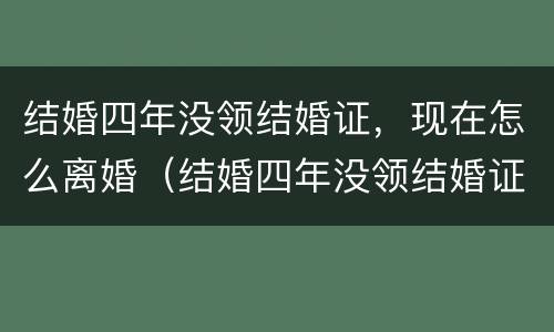 结婚四年没领结婚证，现在怎么离婚（结婚四年没领结婚证,现在怎么离婚了）