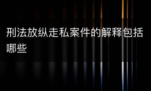 刑法放纵走私案件的解释包括哪些