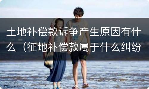 土地补偿款诉争产生原因有什么（征地补偿款属于什么纠纷）