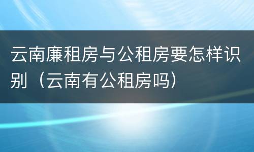 云南廉租房与公租房要怎样识别（云南有公租房吗）