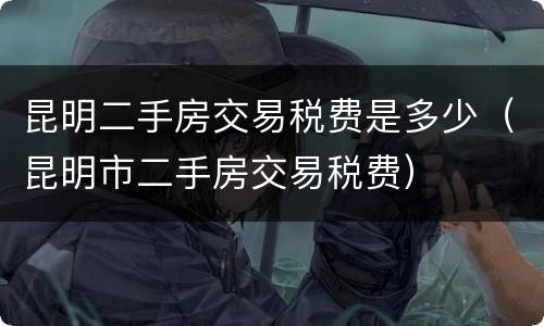 昆明二手房交易税费是多少（昆明市二手房交易税费）