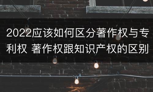 2022应该如何区分著作权与专利权 著作权跟知识产权的区别