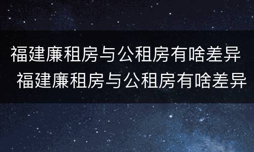 福建廉租房与公租房有啥差异 福建廉租房与公租房有啥差异嘛