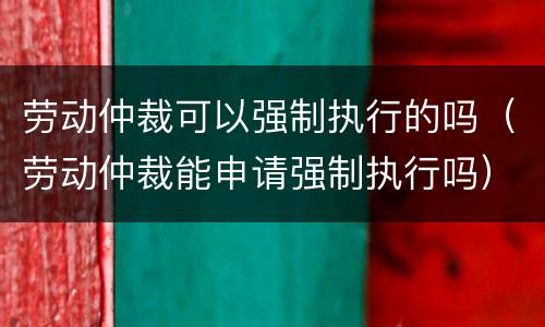 劳动仲裁可以强制执行的吗（劳动仲裁能申请强制执行吗）