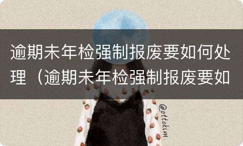 逾期未年检强制报废要如何处理（逾期未年检强制报废要如何处理罚款）