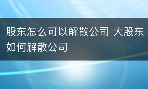 股东怎么可以解散公司 大股东如何解散公司