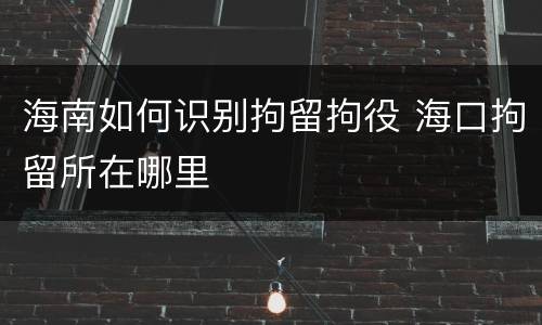 海南如何识别拘留拘役 海口拘留所在哪里