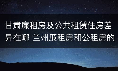 甘肃廉租房及公共租赁住房差异在哪 兰州廉租房和公租房的区别