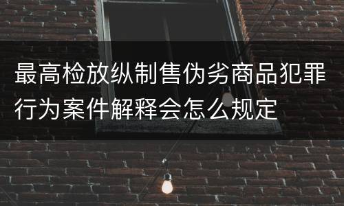 最高检放纵制售伪劣商品犯罪行为案件解释会怎么规定