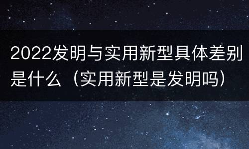 2022发明与实用新型具体差别是什么（实用新型是发明吗）