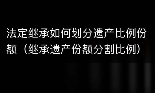 法定继承如何划分遗产比例份额（继承遗产份额分割比例）