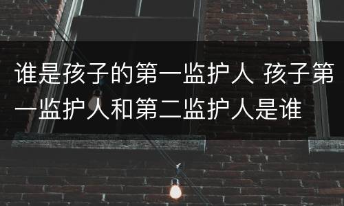 谁是孩子的第一监护人 孩子第一监护人和第二监护人是谁