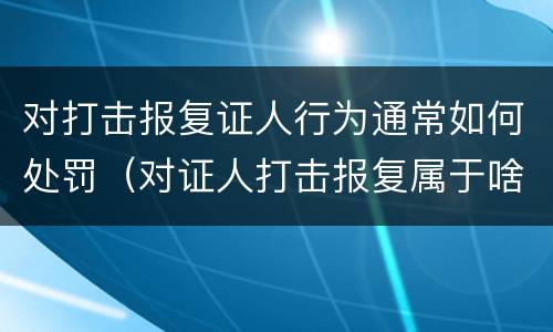 对打击报复证人行为通常如何处罚（对证人打击报复属于啥行为）
