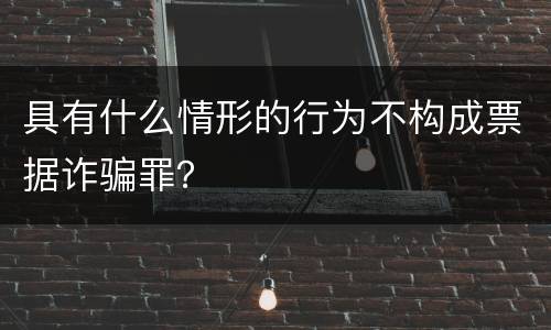 具有什么情形的行为不构成票据诈骗罪？