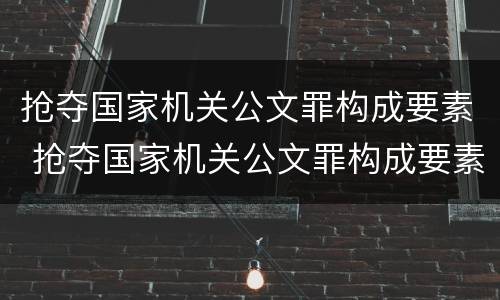 抢夺国家机关公文罪构成要素 抢夺国家机关公文罪构成要素有哪些