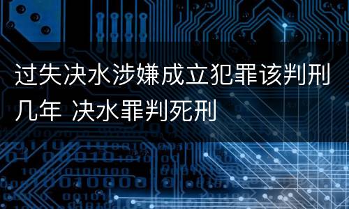 过失决水涉嫌成立犯罪该判刑几年 决水罪判死刑