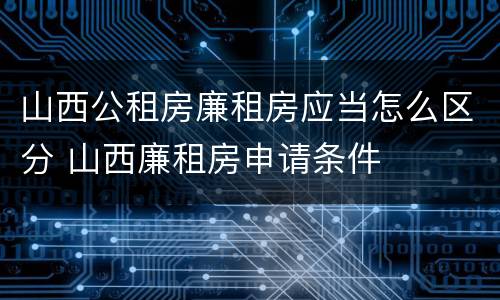 山西公租房廉租房应当怎么区分 山西廉租房申请条件