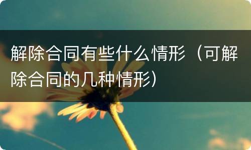 解除合同有些什么情形（可解除合同的几种情形）