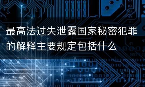 最高法过失泄露国家秘密犯罪的解释主要规定包括什么