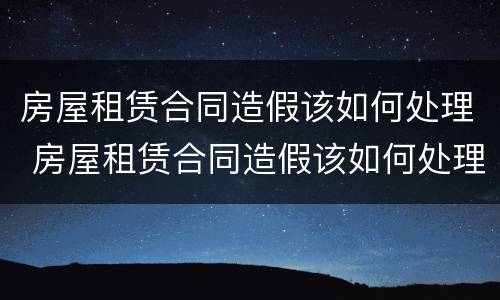 房屋租赁合同造假该如何处理 房屋租赁合同造假该如何处理呢
