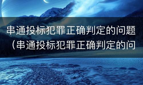 串通投标犯罪正确判定的问题（串通投标犯罪正确判定的问题有哪些）