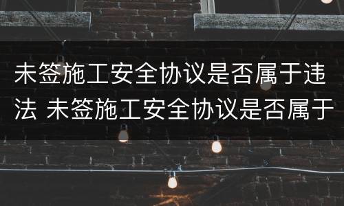 未签施工安全协议是否属于违法 未签施工安全协议是否属于违法行为