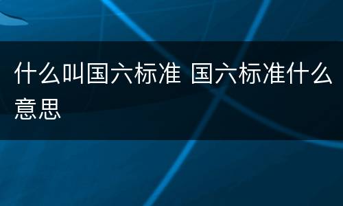 什么叫国六标准 国六标准什么意思