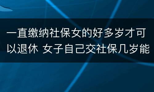 一直缴纳社保女的好多岁才可以退休 女子自己交社保几岁能退休