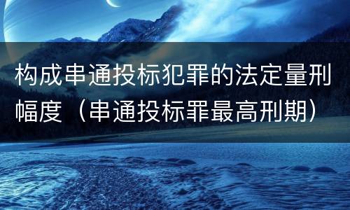 构成串通投标犯罪的法定量刑幅度（串通投标罪最高刑期）