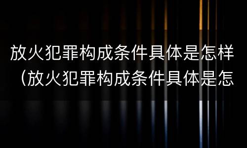 放火犯罪构成条件具体是怎样（放火犯罪构成条件具体是怎样的）