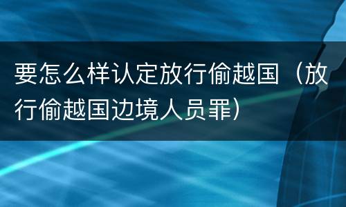 要怎么样认定放行偷越国（放行偷越国边境人员罪）