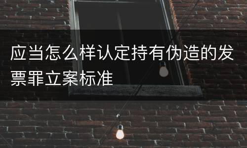 应当怎么样认定持有伪造的发票罪立案标准