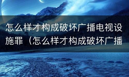 怎么样才构成破坏广播电视设施罪（怎么样才构成破坏广播电视设施罪行）