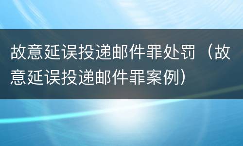 故意延误投递邮件罪处罚（故意延误投递邮件罪案例）