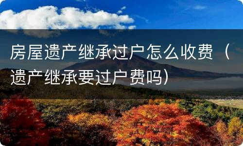 房屋遗产继承过户怎么收费（遗产继承要过户费吗）