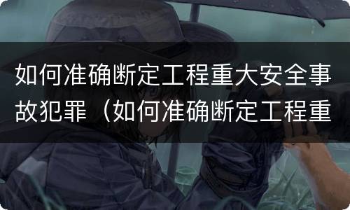 如何准确断定工程重大安全事故犯罪（如何准确断定工程重大安全事故犯罪责任）