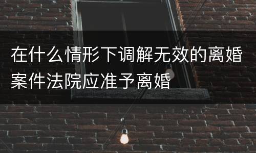 在什么情形下调解无效的离婚案件法院应准予离婚