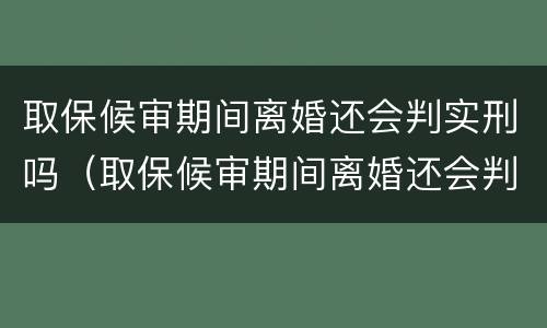 取保候审期间离婚还会判实刑吗（取保候审期间离婚还会判实刑吗）