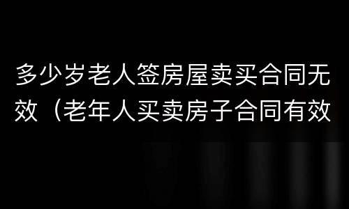 多少岁老人签房屋卖买合同无效（老年人买卖房子合同有效吗?）