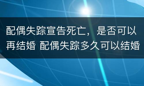 配偶失踪宣告死亡，是否可以再结婚 配偶失踪多久可以结婚