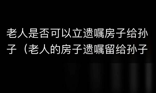 老人是否可以立遗嘱房子给孙子（老人的房子遗嘱留给孙子合法吗）