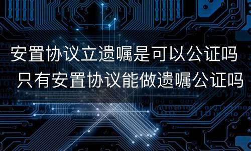 安置协议立遗嘱是可以公证吗 只有安置协议能做遗嘱公证吗
