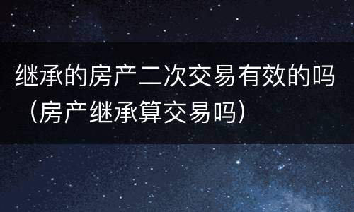 继承的房产二次交易有效的吗（房产继承算交易吗）