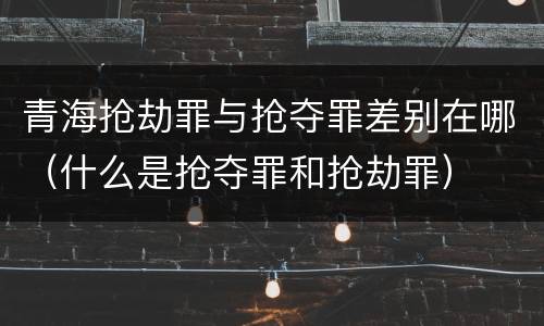 青海抢劫罪与抢夺罪差别在哪（什么是抢夺罪和抢劫罪）