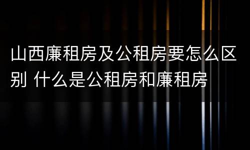 山西廉租房及公租房要怎么区别 什么是公租房和廉租房
